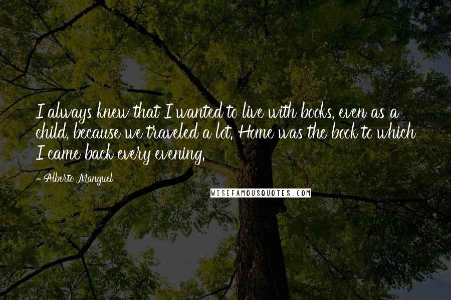 Alberto Manguel Quotes: I always knew that I wanted to live with books, even as a child, because we traveled a lot. Home was the book to which I came back every evening.