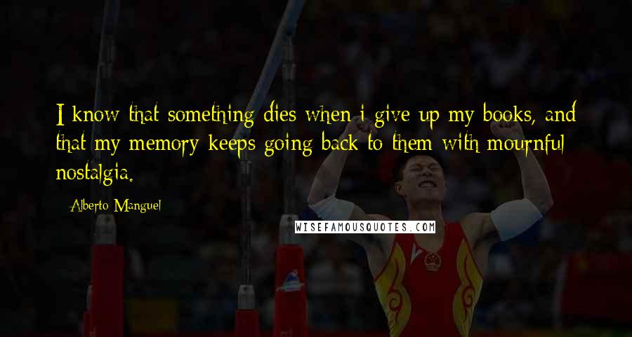 Alberto Manguel Quotes: I know that something dies when i give up my books, and that my memory keeps going back to them with mournful nostalgia.