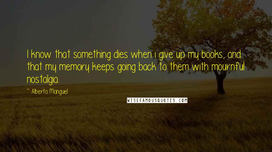 Alberto Manguel Quotes: I know that something dies when i give up my books, and that my memory keeps going back to them with mournful nostalgia.