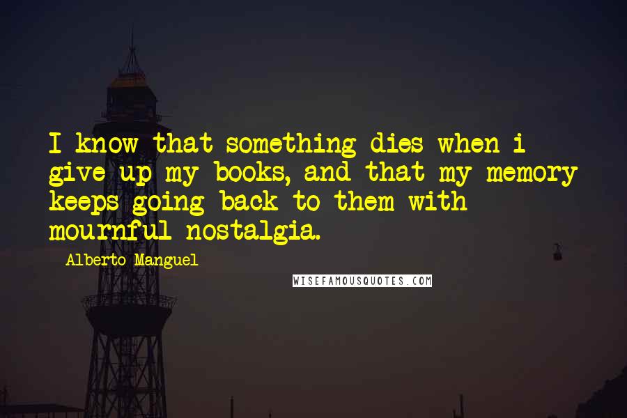 Alberto Manguel Quotes: I know that something dies when i give up my books, and that my memory keeps going back to them with mournful nostalgia.