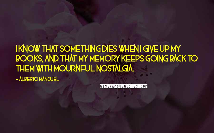 Alberto Manguel Quotes: I know that something dies when i give up my books, and that my memory keeps going back to them with mournful nostalgia.