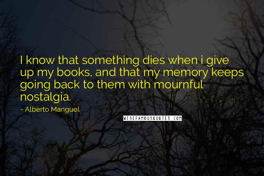 Alberto Manguel Quotes: I know that something dies when i give up my books, and that my memory keeps going back to them with mournful nostalgia.