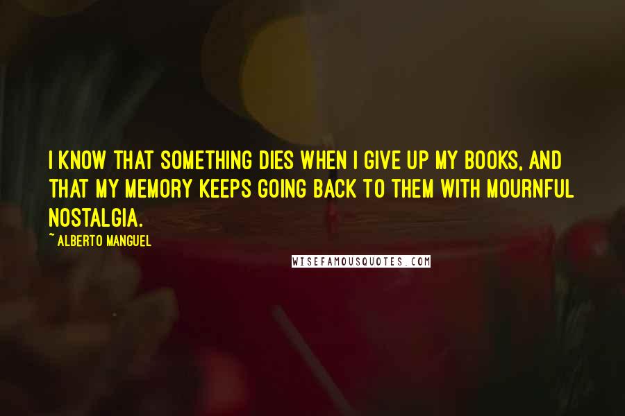 Alberto Manguel Quotes: I know that something dies when i give up my books, and that my memory keeps going back to them with mournful nostalgia.