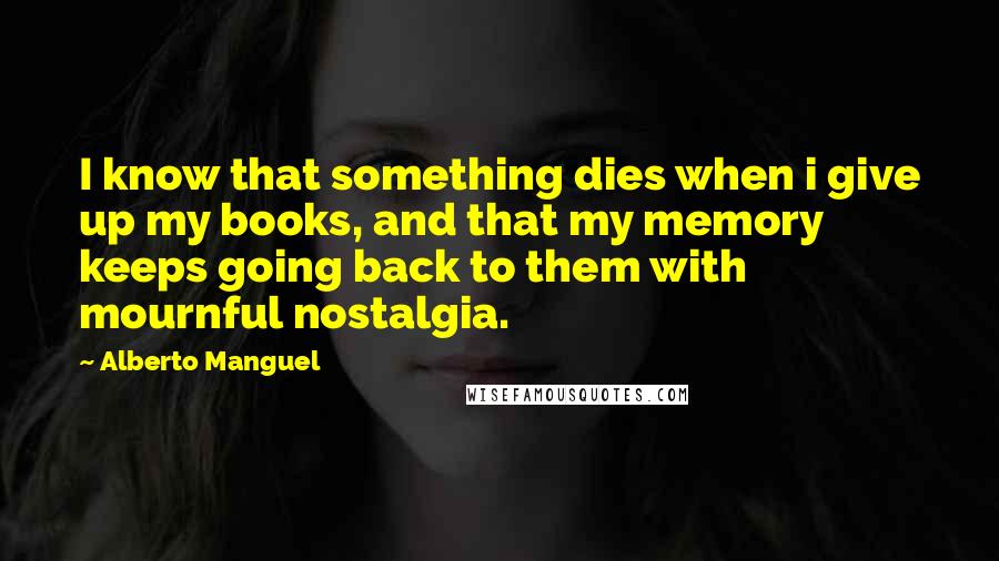 Alberto Manguel Quotes: I know that something dies when i give up my books, and that my memory keeps going back to them with mournful nostalgia.