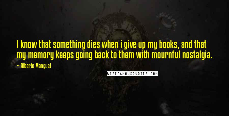 Alberto Manguel Quotes: I know that something dies when i give up my books, and that my memory keeps going back to them with mournful nostalgia.
