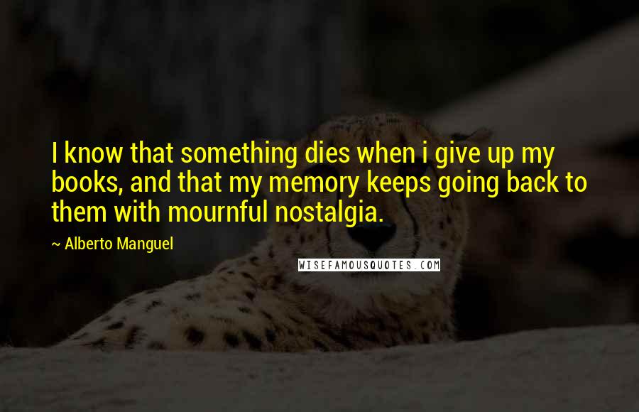 Alberto Manguel Quotes: I know that something dies when i give up my books, and that my memory keeps going back to them with mournful nostalgia.