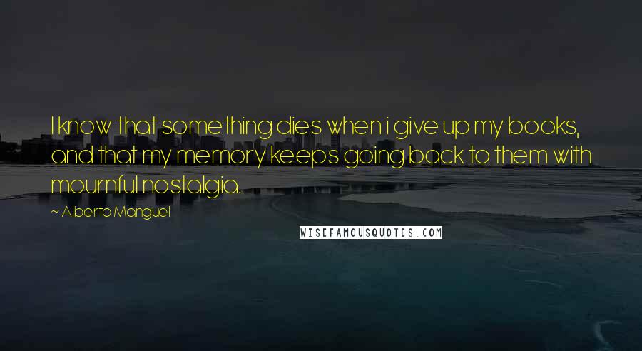 Alberto Manguel Quotes: I know that something dies when i give up my books, and that my memory keeps going back to them with mournful nostalgia.