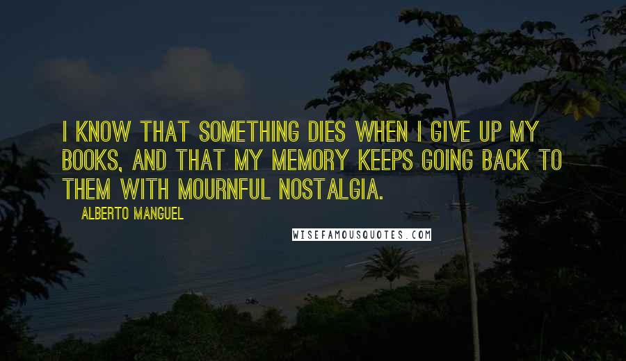 Alberto Manguel Quotes: I know that something dies when i give up my books, and that my memory keeps going back to them with mournful nostalgia.