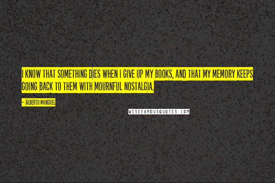 Alberto Manguel Quotes: I know that something dies when i give up my books, and that my memory keeps going back to them with mournful nostalgia.