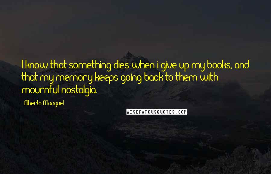 Alberto Manguel Quotes: I know that something dies when i give up my books, and that my memory keeps going back to them with mournful nostalgia.