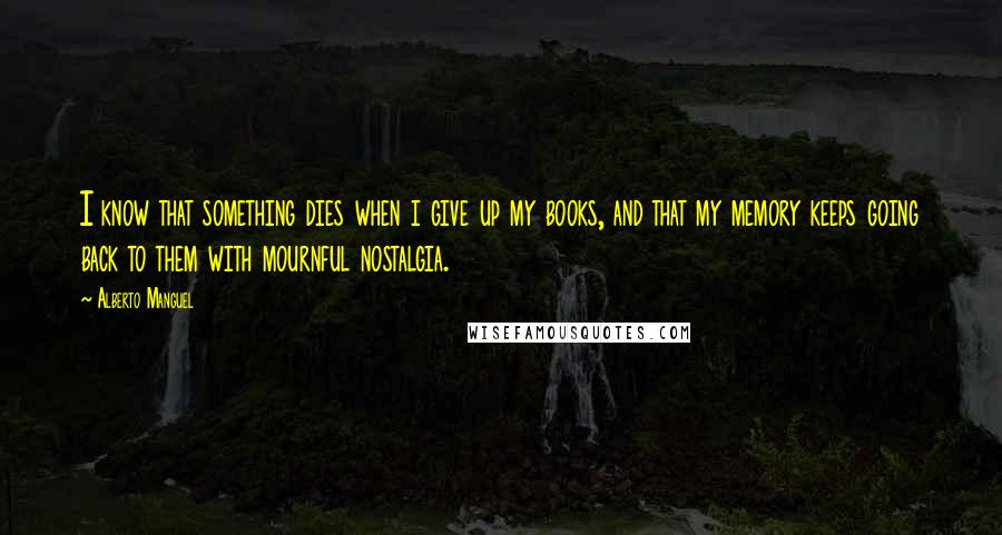 Alberto Manguel Quotes: I know that something dies when i give up my books, and that my memory keeps going back to them with mournful nostalgia.