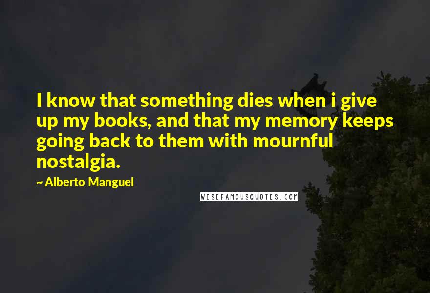 Alberto Manguel Quotes: I know that something dies when i give up my books, and that my memory keeps going back to them with mournful nostalgia.