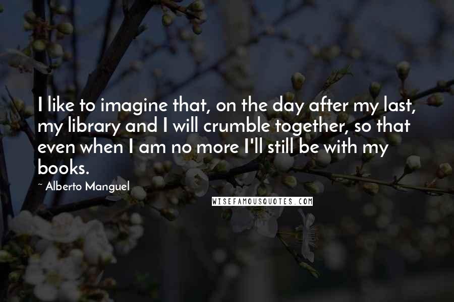 Alberto Manguel Quotes: I like to imagine that, on the day after my last, my library and I will crumble together, so that even when I am no more I'll still be with my books.