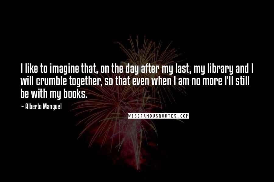 Alberto Manguel Quotes: I like to imagine that, on the day after my last, my library and I will crumble together, so that even when I am no more I'll still be with my books.