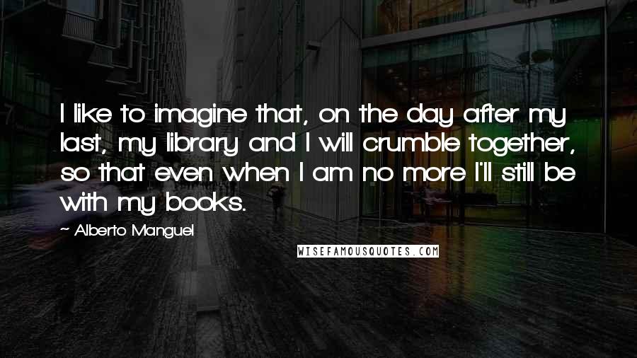 Alberto Manguel Quotes: I like to imagine that, on the day after my last, my library and I will crumble together, so that even when I am no more I'll still be with my books.