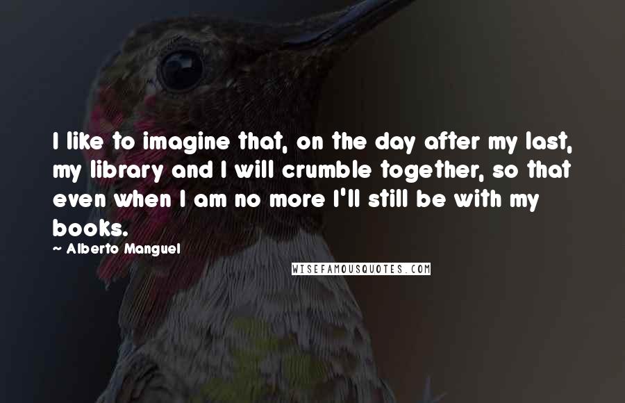 Alberto Manguel Quotes: I like to imagine that, on the day after my last, my library and I will crumble together, so that even when I am no more I'll still be with my books.