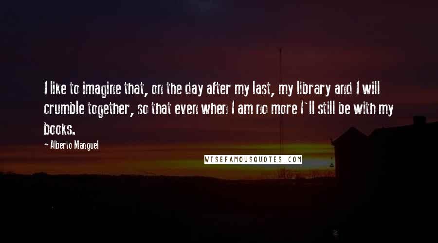 Alberto Manguel Quotes: I like to imagine that, on the day after my last, my library and I will crumble together, so that even when I am no more I'll still be with my books.