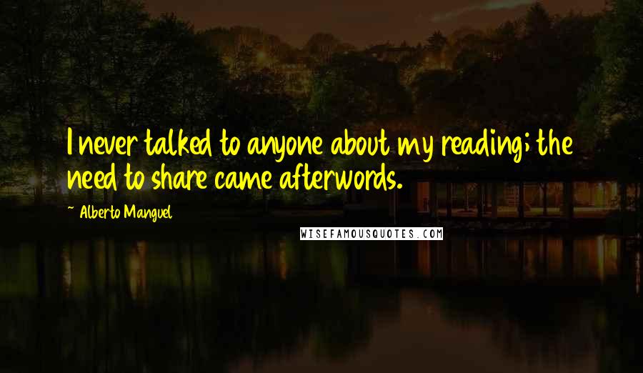 Alberto Manguel Quotes: I never talked to anyone about my reading; the need to share came afterwords.