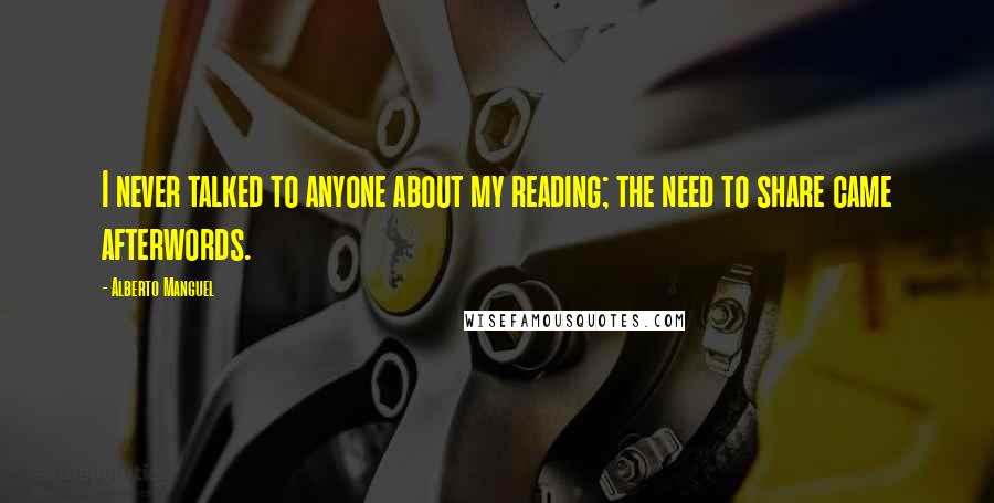 Alberto Manguel Quotes: I never talked to anyone about my reading; the need to share came afterwords.