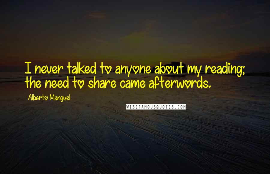 Alberto Manguel Quotes: I never talked to anyone about my reading; the need to share came afterwords.