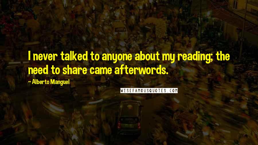Alberto Manguel Quotes: I never talked to anyone about my reading; the need to share came afterwords.