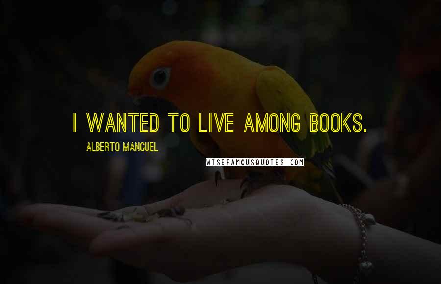 Alberto Manguel Quotes: I wanted to live among books.