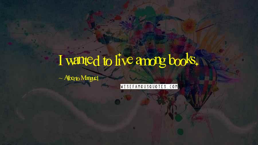 Alberto Manguel Quotes: I wanted to live among books.