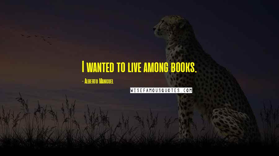 Alberto Manguel Quotes: I wanted to live among books.