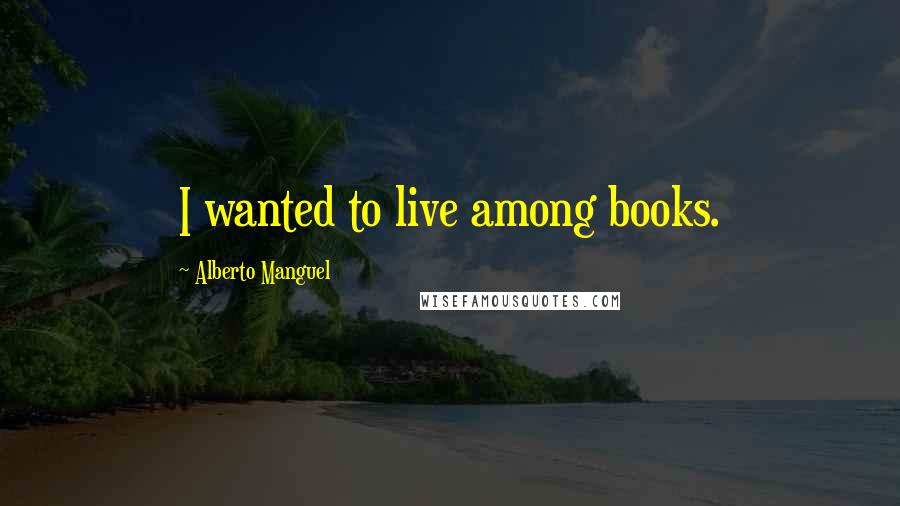 Alberto Manguel Quotes: I wanted to live among books.