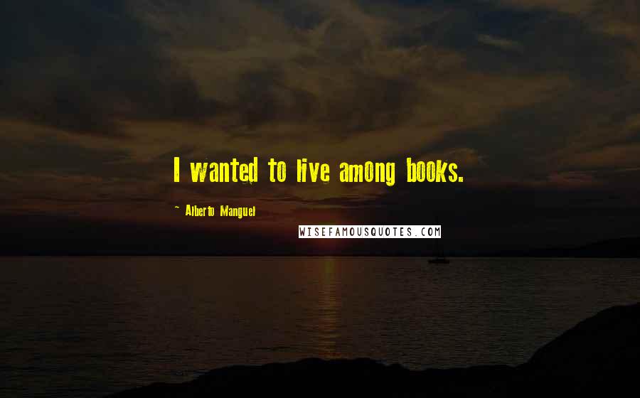 Alberto Manguel Quotes: I wanted to live among books.