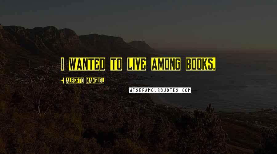 Alberto Manguel Quotes: I wanted to live among books.