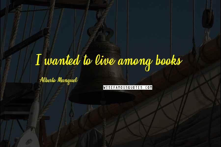 Alberto Manguel Quotes: I wanted to live among books.