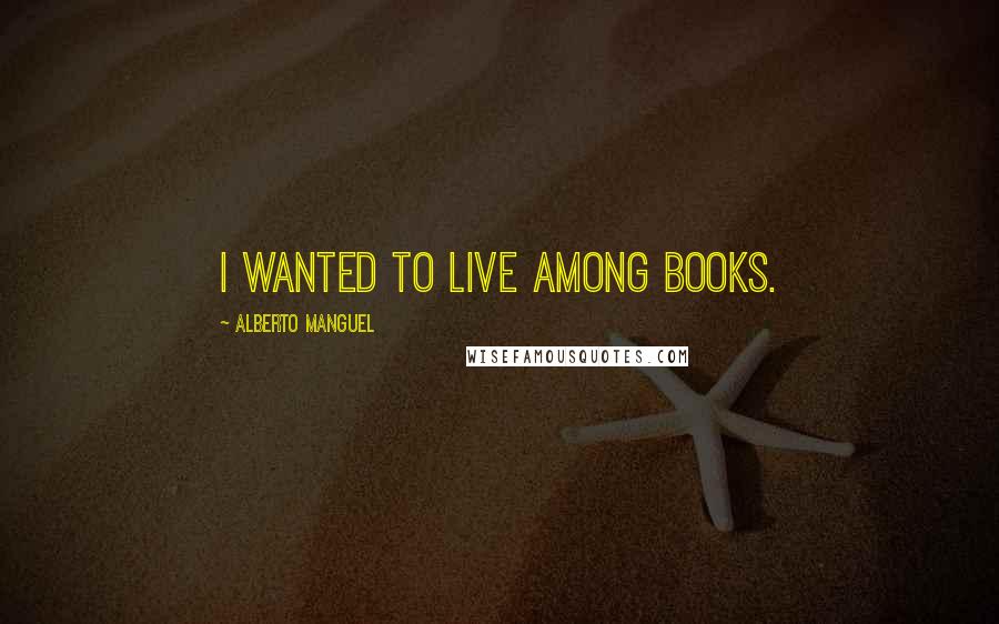 Alberto Manguel Quotes: I wanted to live among books.