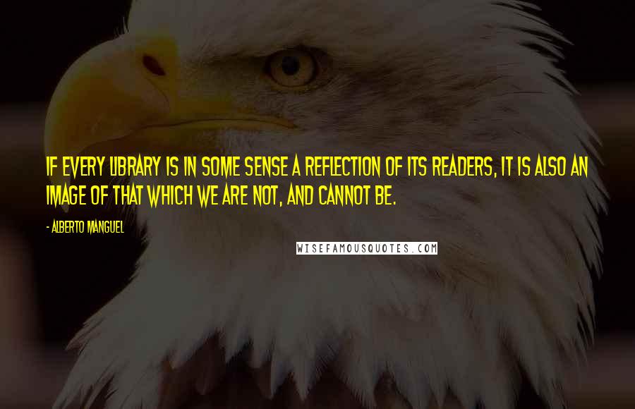 Alberto Manguel Quotes: If every library is in some sense a reflection of its readers, it is also an image of that which we are not, and cannot be.