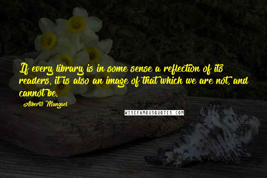 Alberto Manguel Quotes: If every library is in some sense a reflection of its readers, it is also an image of that which we are not, and cannot be.