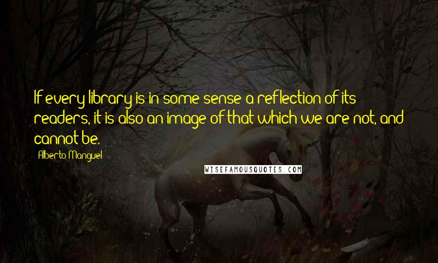 Alberto Manguel Quotes: If every library is in some sense a reflection of its readers, it is also an image of that which we are not, and cannot be.