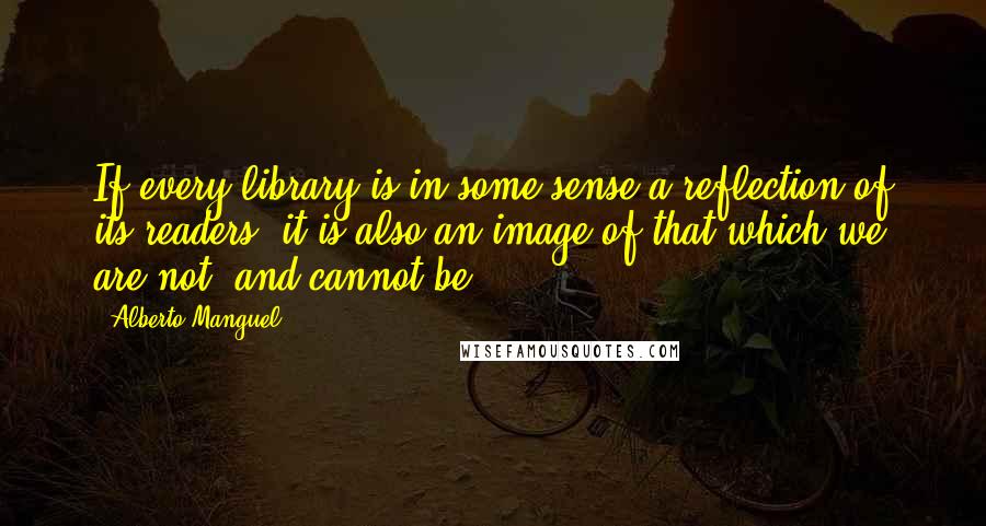 Alberto Manguel Quotes: If every library is in some sense a reflection of its readers, it is also an image of that which we are not, and cannot be.