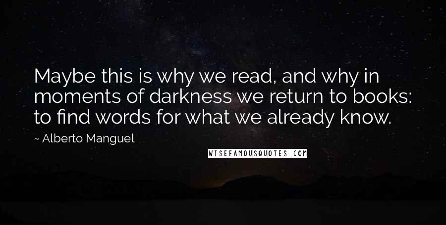 Alberto Manguel Quotes: Maybe this is why we read, and why in moments of darkness we return to books: to find words for what we already know.