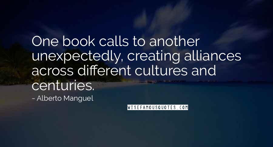 Alberto Manguel Quotes: One book calls to another unexpectedly, creating alliances across different cultures and centuries.