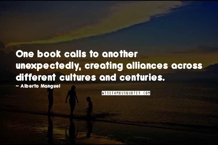 Alberto Manguel Quotes: One book calls to another unexpectedly, creating alliances across different cultures and centuries.