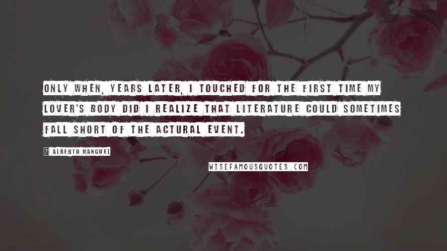 Alberto Manguel Quotes: Only when, years later, I touched for the first time my lover's body did I realize that literature could sometimes fall short of the actural event.