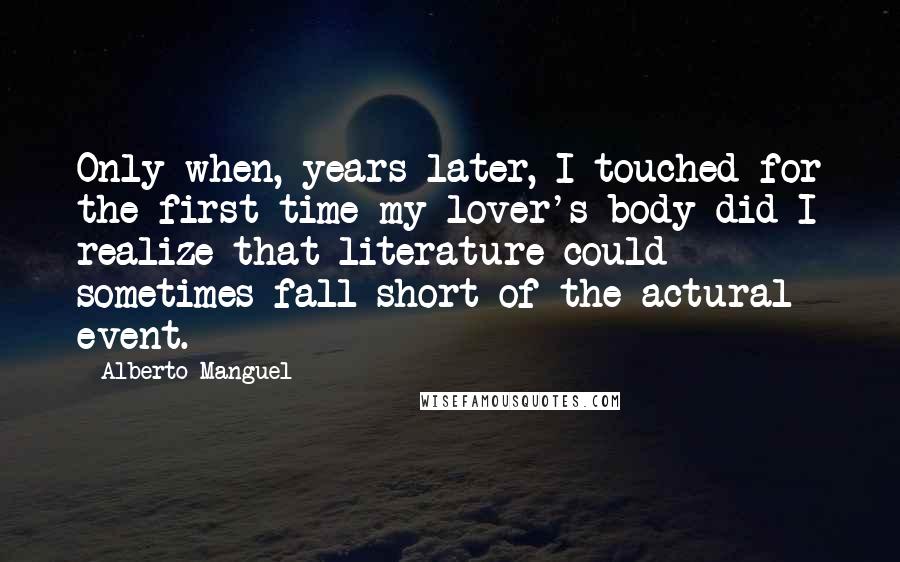 Alberto Manguel Quotes: Only when, years later, I touched for the first time my lover's body did I realize that literature could sometimes fall short of the actural event.