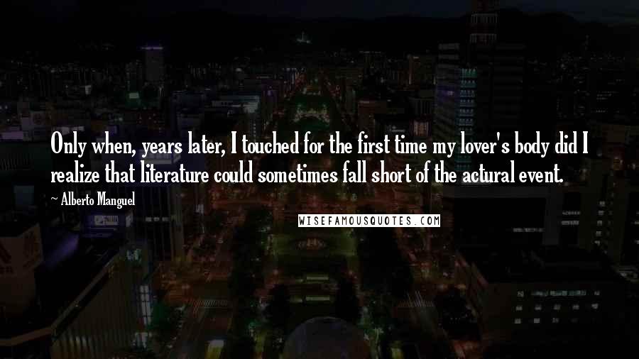 Alberto Manguel Quotes: Only when, years later, I touched for the first time my lover's body did I realize that literature could sometimes fall short of the actural event.