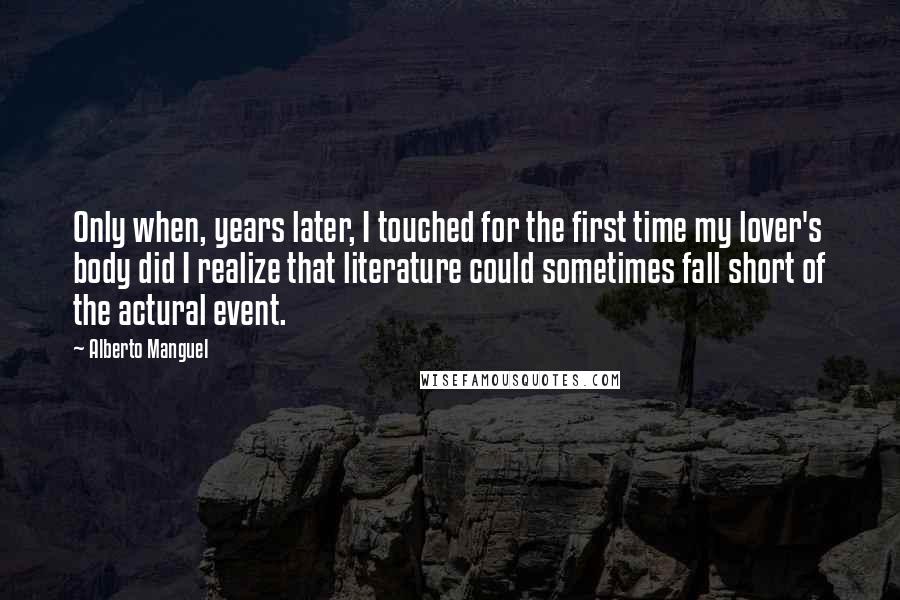 Alberto Manguel Quotes: Only when, years later, I touched for the first time my lover's body did I realize that literature could sometimes fall short of the actural event.