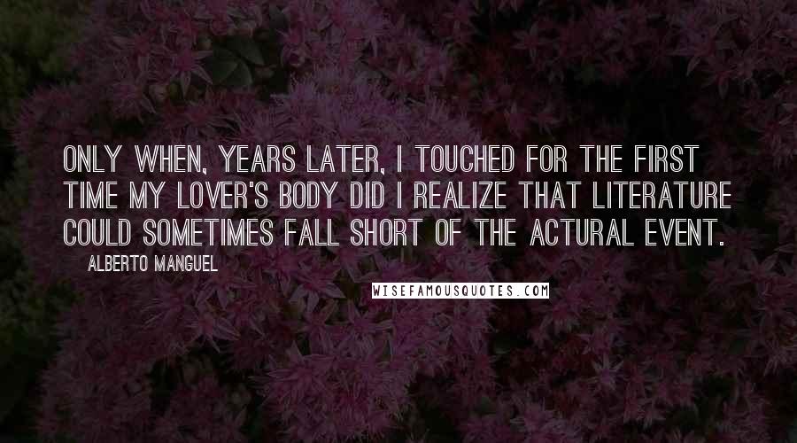 Alberto Manguel Quotes: Only when, years later, I touched for the first time my lover's body did I realize that literature could sometimes fall short of the actural event.