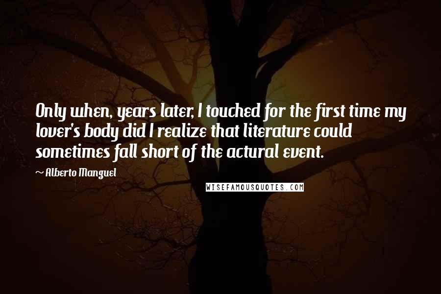 Alberto Manguel Quotes: Only when, years later, I touched for the first time my lover's body did I realize that literature could sometimes fall short of the actural event.