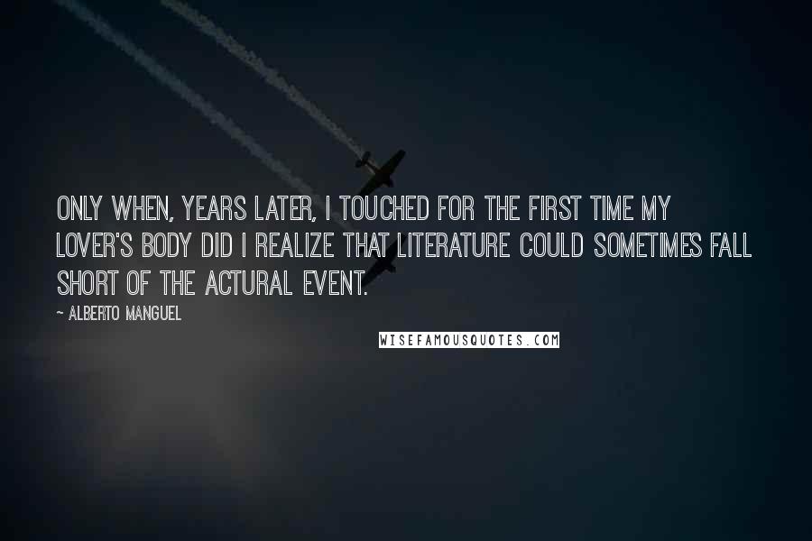 Alberto Manguel Quotes: Only when, years later, I touched for the first time my lover's body did I realize that literature could sometimes fall short of the actural event.