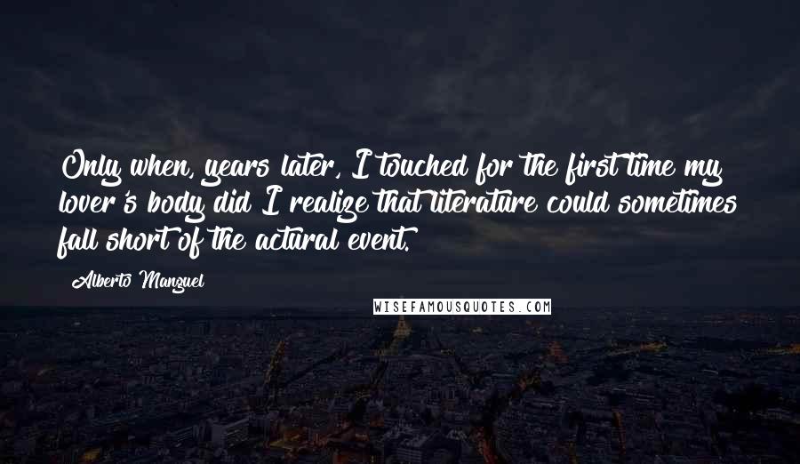Alberto Manguel Quotes: Only when, years later, I touched for the first time my lover's body did I realize that literature could sometimes fall short of the actural event.