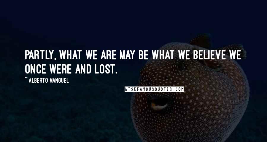 Alberto Manguel Quotes: Partly, what we are may be what we believe we once were and lost.