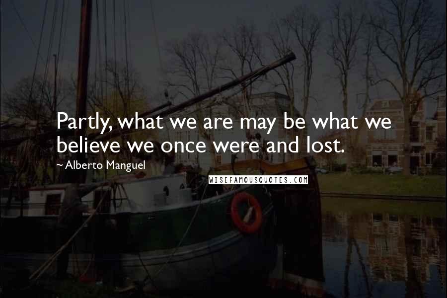 Alberto Manguel Quotes: Partly, what we are may be what we believe we once were and lost.